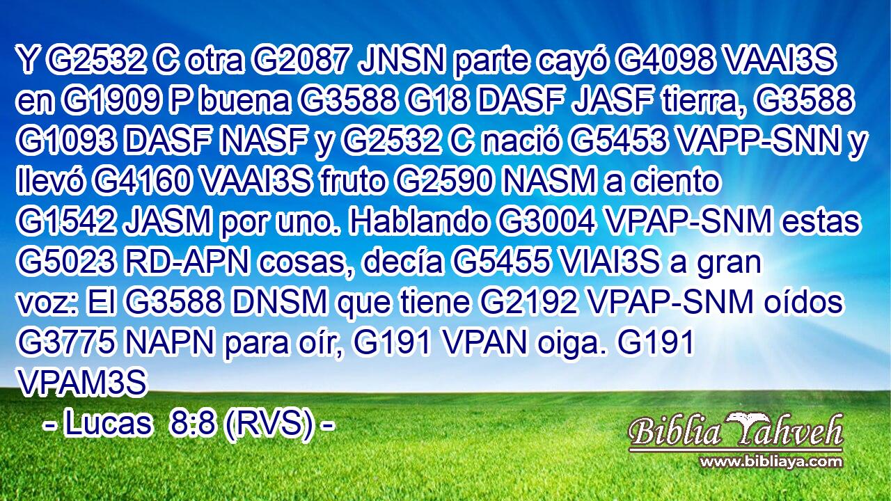 Y G2532 C otra G2087 JNSN parte cayó G4098 VAAI3S en G1909 P buena G3588 G18 DASF JASF tierra, G3588 G1093 DASF NASF y G2532 C nació G5453 VAPP-SNN y llevó G4160 VAAI3S fruto G2590 NASM a ciento G1542 JASM por uno. Hablando G3004 VPAP-SNM estas G5023 RD-APN cosas, decía G5455 VIAI3S a gran voz: El G3588 DNSM que tiene G2192 VPAP-SNM oídos G3775 NAPN para oír, G191 VPAN oiga. G191 VPAM3S 