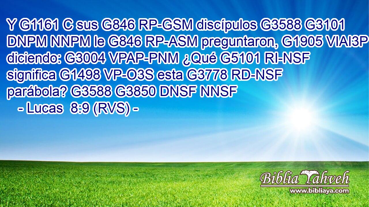 Y G1161 C sus G846 RP-GSM discípulos G3588 G3101 DNPM NNPM le G846 RP-ASM preguntaron, G1905 VIAI3P diciendo: G3004 VPAP-PNM ¿Qué G5101 RI-NSF significa G1498 VP-O3S esta G3778 RD-NSF parábola? G3588 G3850 DNSF NNSF 