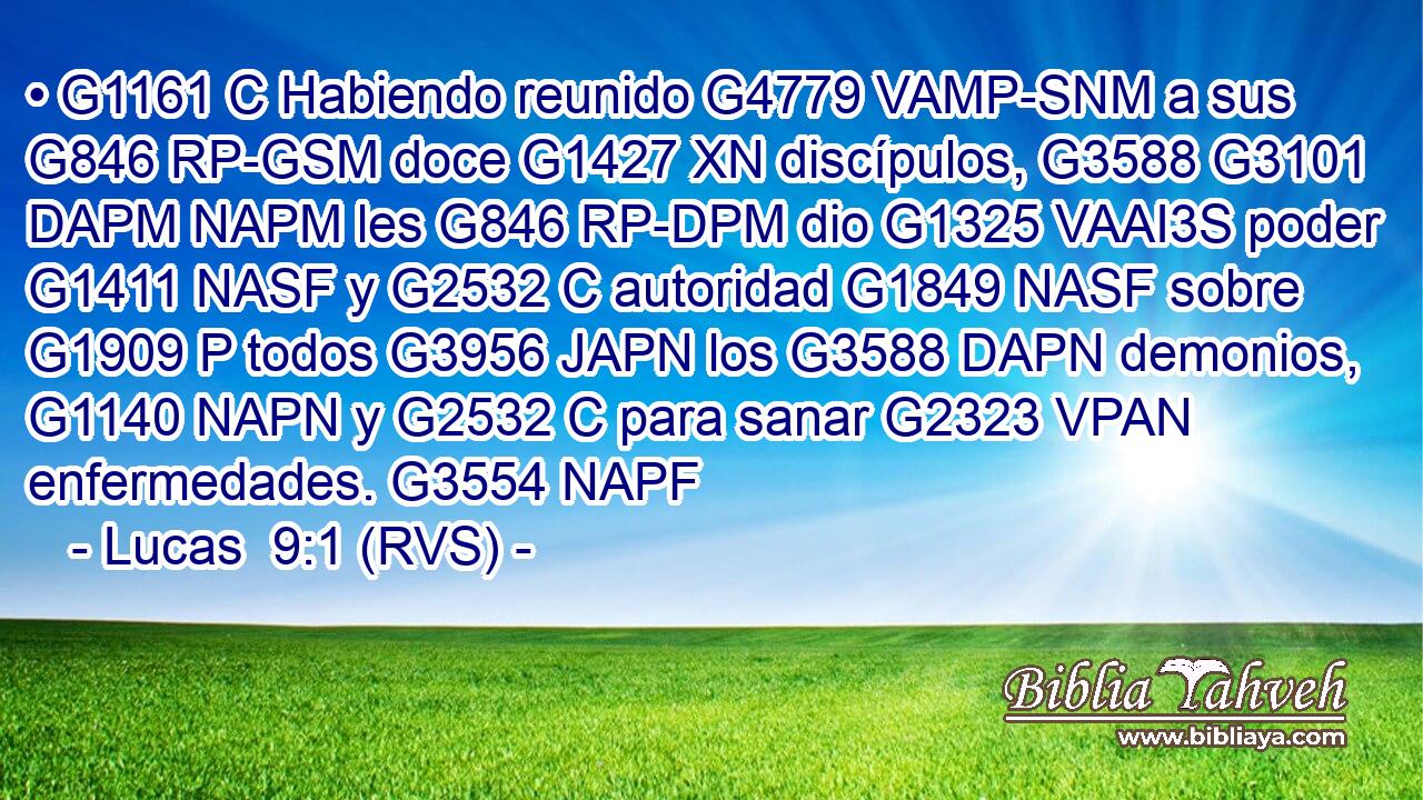 • G1161 C Habiendo reunido G4779 VAMP-SNM a sus G846 RP-GSM doce G1427 XN discípulos, G3588 G3101 DAPM NAPM les G846 RP-DPM dio G1325 VAAI3S poder G1411 NASF y G2532 C autoridad G1849 NASF sobre G1909 P todos G3956 JAPN los G3588 DAPN demonios, G1140 NAPN y G2532 C para sanar G2323 VPAN enfermedades. G3554 NAPF 