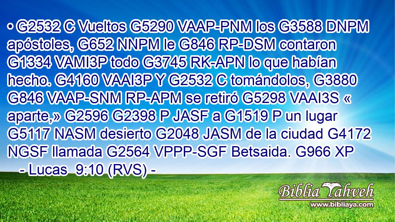 • G2532 C Vueltos G5290 VAAP-PNM los G3588 DNPM apóstoles, G652 NNPM le G846 RP-DSM contaron G1334 VAMI3P todo G3745 RK-APN lo que habían hecho. G4160 VAAI3P Y G2532 C tomándolos, G3880 G846 VAAP-SNM RP-APM se retiró G5298 VAAI3S « aparte,» G2596 G2398 P JASF a G1519 P un lugar G5117 NASM desierto G2048 JASM de la ciudad G4172 NGSF llamada G2564 VPPP-SGF Betsaida. G966 XP 
