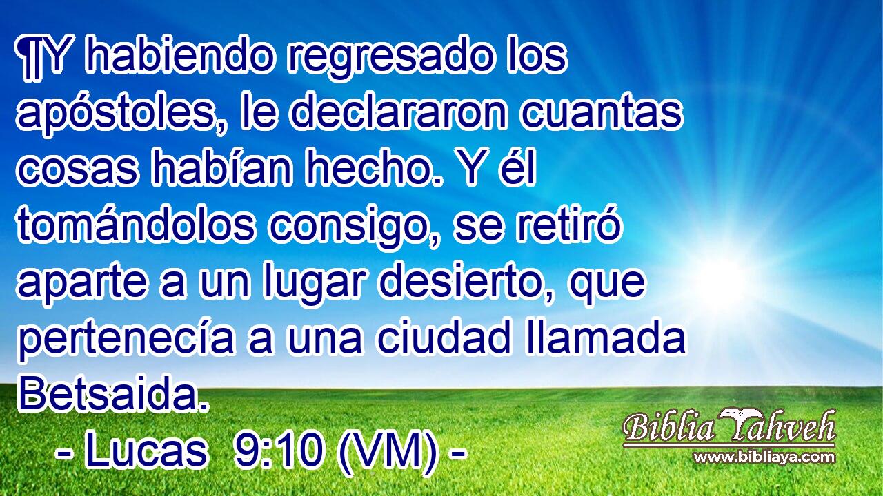  ¶Y habiendo regresado los apóstoles, le declararon cuantas cosas habían hecho. Y él tomándolos consigo, se retiró aparte a un lugar desierto, que pertenecía a una ciudad llamada Betsaida. 