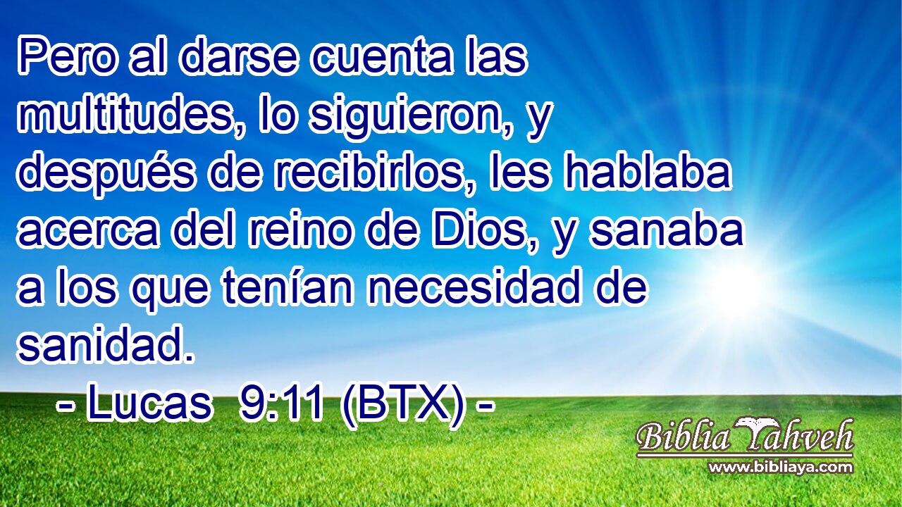 Pero al darse cuenta las multitudes, lo siguieron, y después de recibirlos, les hablaba acerca del reino de Dios, y sanaba a los que tenían necesidad de sanidad.