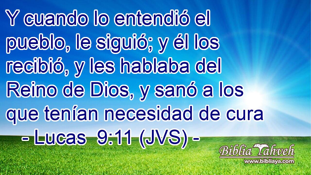 Y cuando lo entendió el pueblo, le siguió; y él los recibió, y les hablaba del Reino de Dios, y sanó a los que tenían necesidad de cura