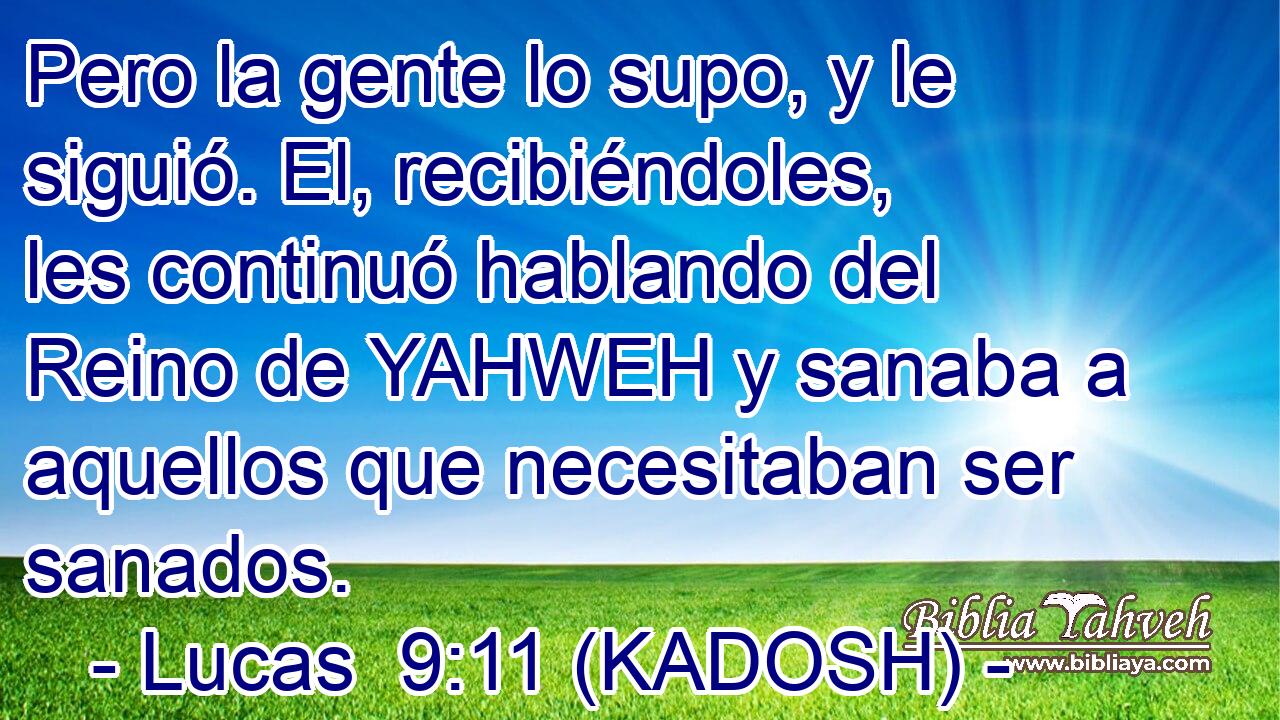  Pero la gente lo supo, y le siguió. El, recibiéndoles, les continuó hablando del Reino de YAHWEH y sanaba a aquellos que necesitaban ser sanados. 