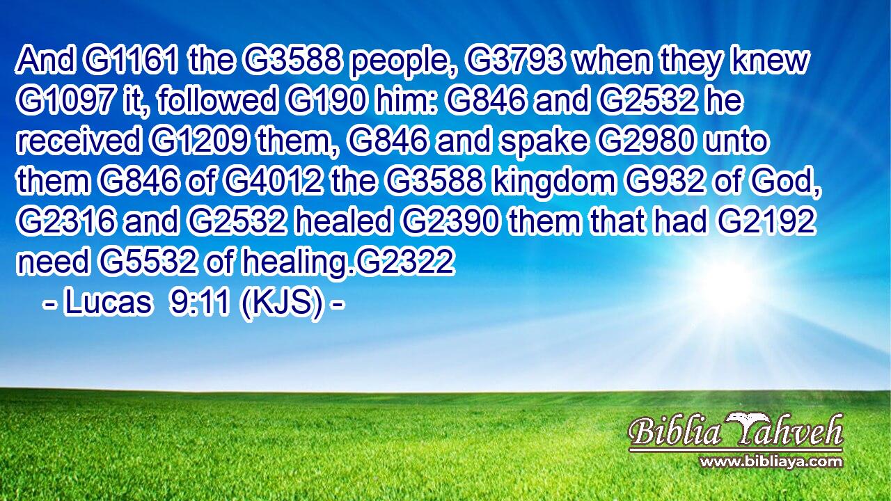 And G1161 the G3588 people, G3793 when they knew G1097 it, followed G190 him: G846 and G2532 he received G1209 them, G846 and spake G2980 unto them G846 of G4012 the G3588 kingdom G932 of God, G2316 and G2532 healed G2390 them that had G2192 need G5532 of healing.G2322