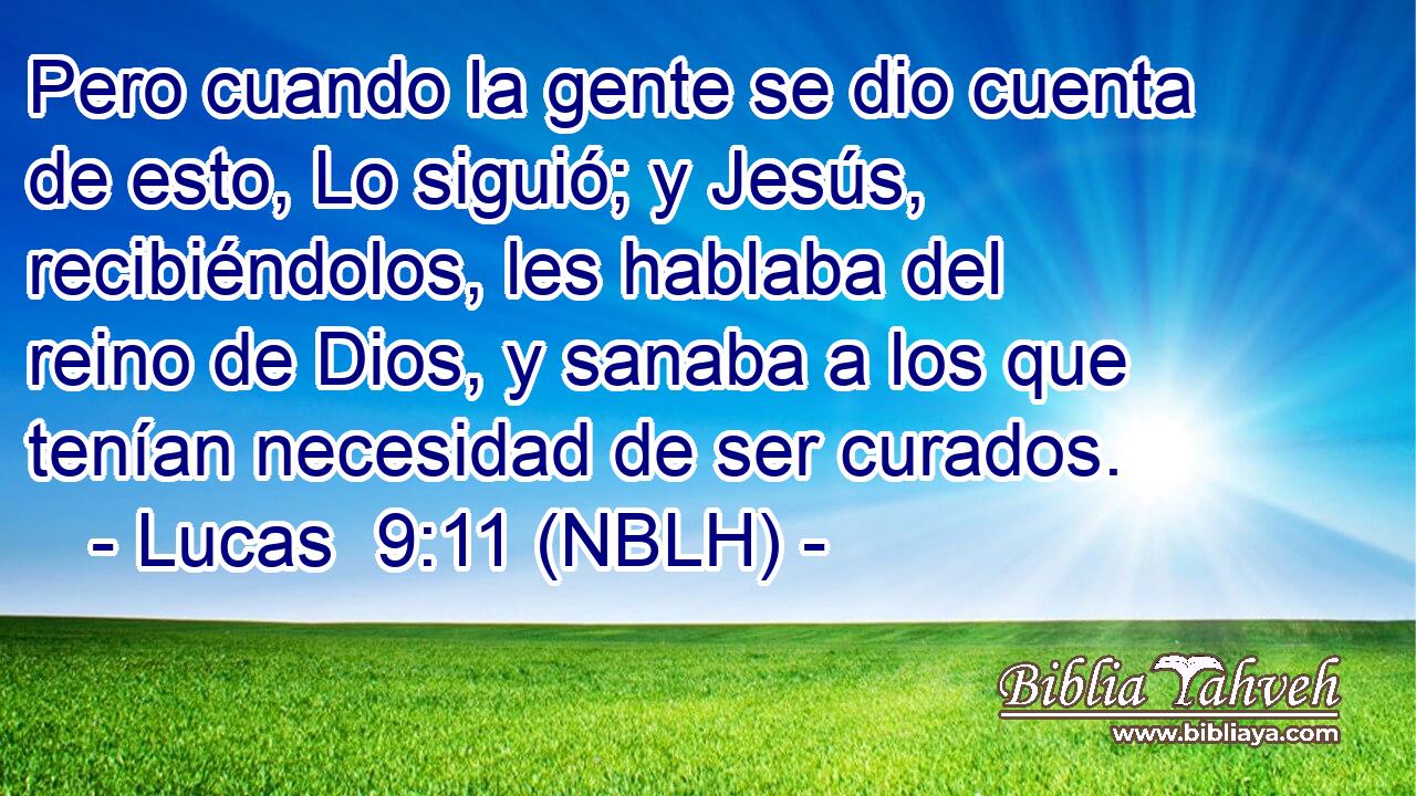  Pero cuando la gente se dio cuenta de esto, Lo siguió; y Jesús, recibiéndolos, les hablaba del reino de Dios, y sanaba a los que tenían necesidad de ser curados. 