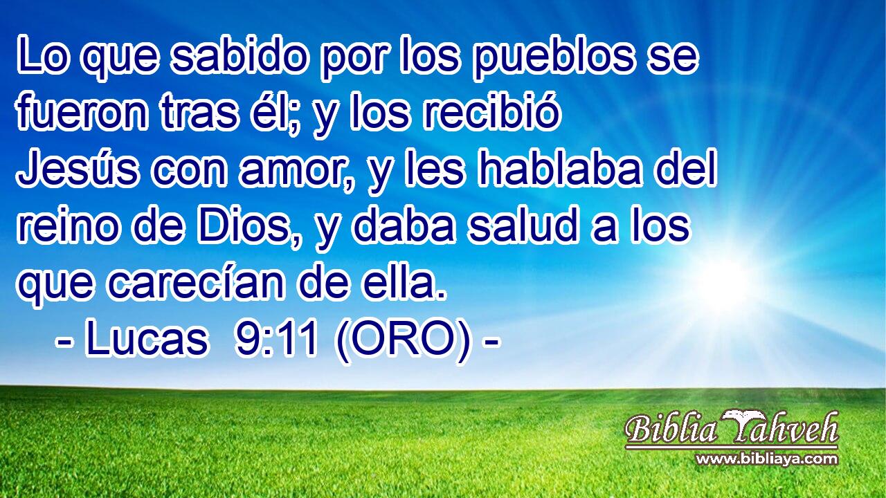  Lo que sabido por los pueblos se fueron tras él; y los recibió Jesús con amor, y les hablaba del reino de Dios, y daba salud a los que carecían de ella. 