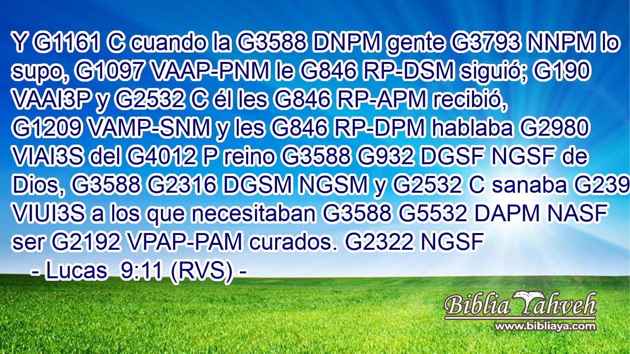 Y G1161 C cuando la G3588 DNPM gente G3793 NNPM lo supo, G1097 VAAP-PNM le G846 RP-DSM siguió; G190 VAAI3P y G2532 C él les G846 RP-APM recibió, G1209 VAMP-SNM y les G846 RP-DPM hablaba G2980 VIAI3S del G4012 P reino G3588 G932 DGSF NGSF de Dios, G3588 G2316 DGSM NGSM y G2532 C sanaba G2390 VIUI3S a los que necesitaban G3588 G5532 DAPM NASF ser G2192 VPAP-PAM curados. G2322 NGSF 