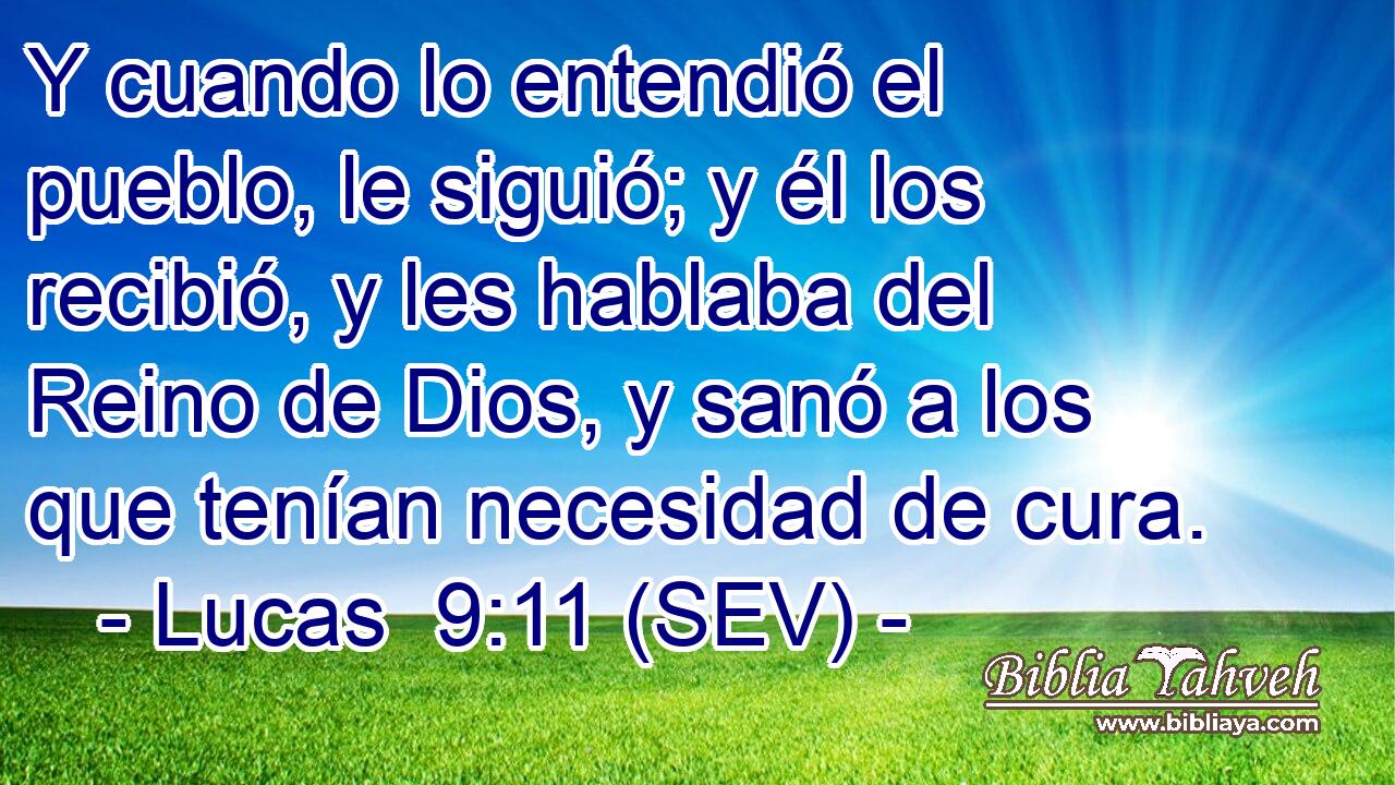 Y cuando lo entendió el pueblo, le siguió; y él los recibió, y les hablaba del Reino de Dios, y sanó a los que tenían necesidad de cura.