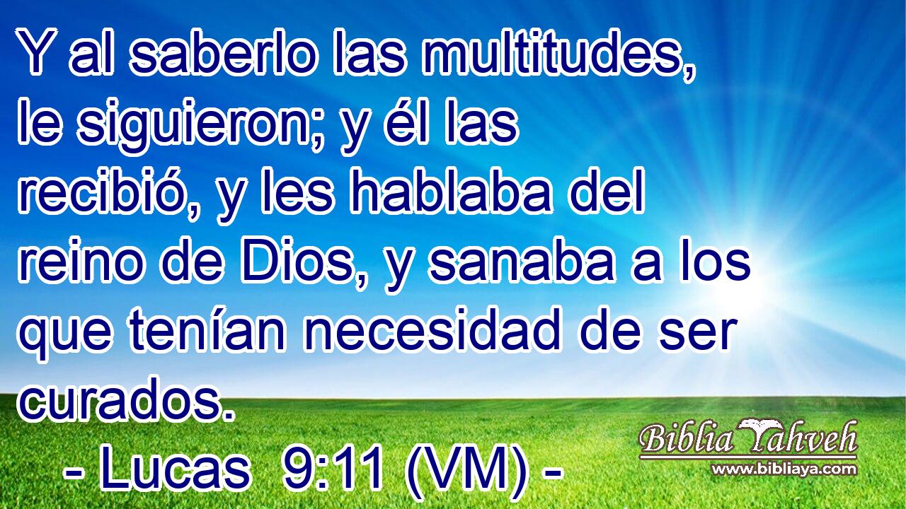  Y al saberlo las multitudes, le siguieron; y él las recibió, y les hablaba del reino de Dios, y sanaba a los que tenían necesidad de ser curados. 