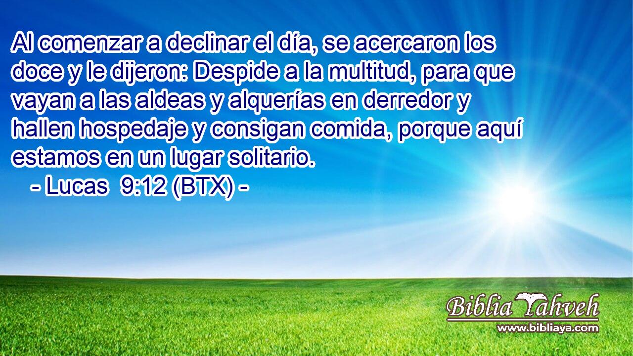 Al comenzar a declinar el día, se acercaron los doce y le dijeron: Despide a la multitud, para que vayan a las aldeas y alquerías en derredor y hallen hospedaje y consigan comida, porque aquí estamos en un lugar solitario.