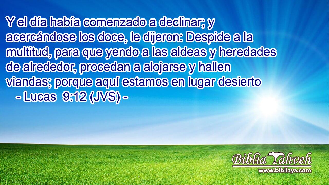 Y el día había comenzado a declinar; y acercándose los doce, le dijeron: Despide a la multitud, para que yendo a las aldeas y heredades de alrededor, procedan a alojarse y hallen viandas; porque aquí estamos en lugar desierto