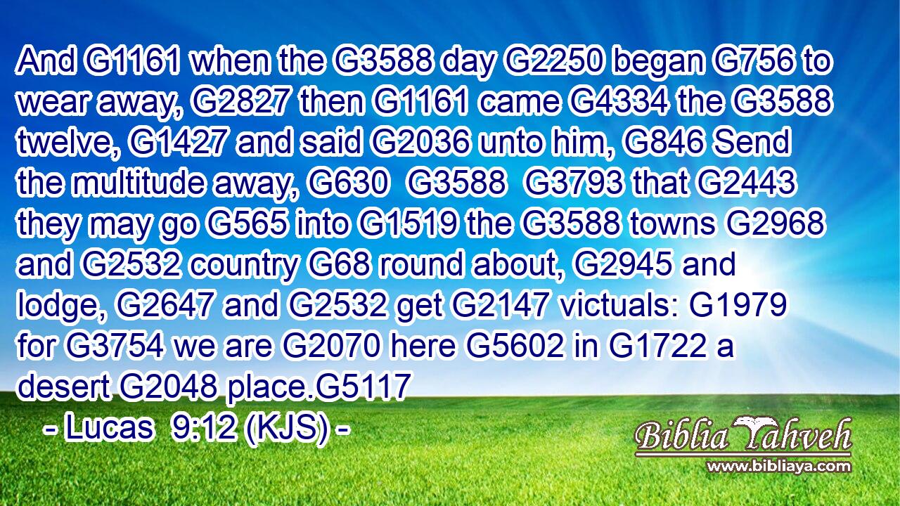 And G1161 when the G3588 day G2250 began G756 to wear away, G2827 then G1161 came G4334 the G3588 twelve, G1427 and said G2036 unto him, G846 Send the multitude away, G630  G3588  G3793 that G2443 they may go G565 into G1519 the G3588 towns G2968 and G2532 country G68 round about, G2945 and lodge, G2647 and G2532 get G2147 victuals: G1979 for G3754 we are G2070 here G5602 in G1722 a desert G2048 place.G5117