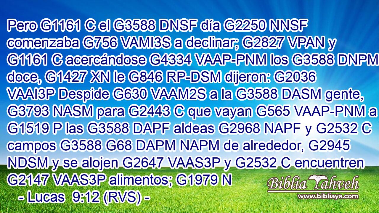 Pero G1161 C el G3588 DNSF día G2250 NNSF comenzaba G756 VAMI3S a declinar; G2827 VPAN y G1161 C acercándose G4334 VAAP-PNM los G3588 DNPM doce, G1427 XN le G846 RP-DSM dijeron: G2036 VAAI3P Despide G630 VAAM2S a la G3588 DASM gente, G3793 NASM para G2443 C que vayan G565 VAAP-PNM a G1519 P las G3588 DAPF aldeas G2968 NAPF y G2532 C campos G3588 G68 DAPM NAPM de alrededor, G2945 NDSM y se alojen G2647 VAAS3P y G2532 C encuentren G2147 VAAS3P alimentos; G1979 N
