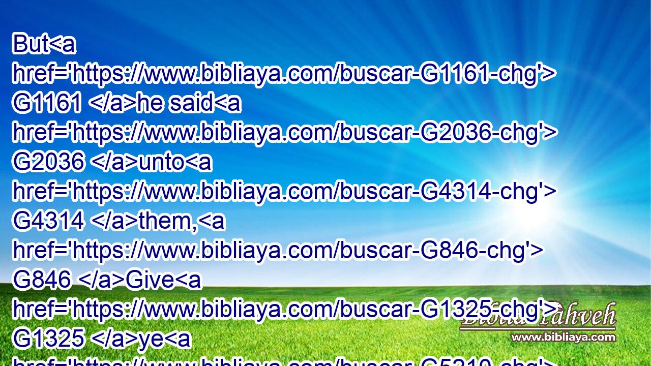 But G1161 he said G2036 unto G4314 them, G846 Give G1325 ye G5210 them G846 to eat. G5315 And G1161 they G3588 said, G2036 We G2254 have G1526 no G3756 more G4119 but G2228 five G4002 loaves G740 and G2532 two G1417 fishes; G2486 except G1509 we G2249 should go G4198 and buy G59 meat G1033 for G1519 all G3956 this G5126 people.G2992