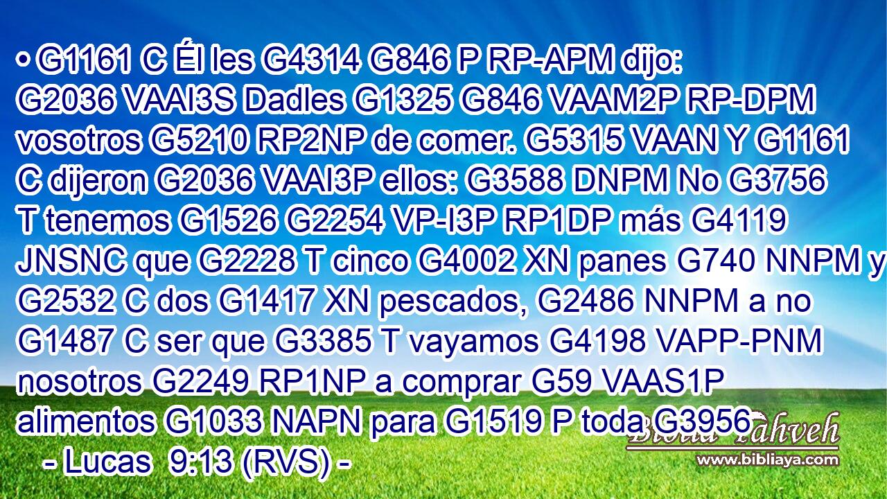 • G1161 C Él les G4314 G846 P RP-APM dijo: G2036 VAAI3S Dadles G1325 G846 VAAM2P RP-DPM vosotros G5210 RP2NP de comer. G5315 VAAN Y G1161 C dijeron G2036 VAAI3P ellos: G3588 DNPM No G3756 T tenemos G1526 G2254 VP-I3P RP1DP más G4119 JNSNC que G2228 T cinco G4002 XN panes G740 NNPM y G2532 C dos G1417 XN pescados, G2486 NNPM a no G1487 C ser que G3385 T vayamos G4198 VAPP-PNM nosotros G2249 RP1NP a comprar G59 VAAS1P alimentos G1033 NAPN para G1519 P toda G3956 