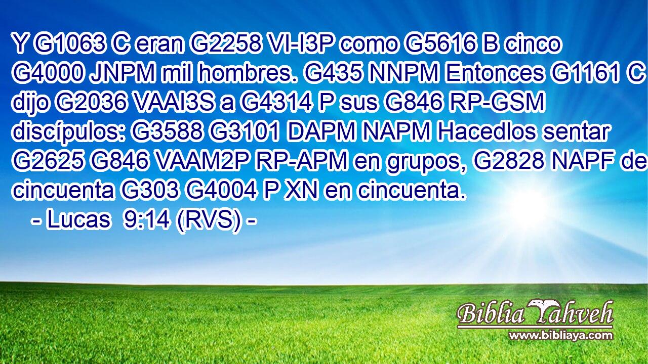 Y G1063 C eran G2258 VI-I3P como G5616 B cinco G4000 JNPM mil hombres. G435 NNPM Entonces G1161 C dijo G2036 VAAI3S a G4314 P sus G846 RP-GSM discípulos: G3588 G3101 DAPM NAPM Hacedlos sentar G2625 G846 VAAM2P RP-APM en grupos, G2828 NAPF de cincuenta G303 G4004 P XN en cincuenta. 