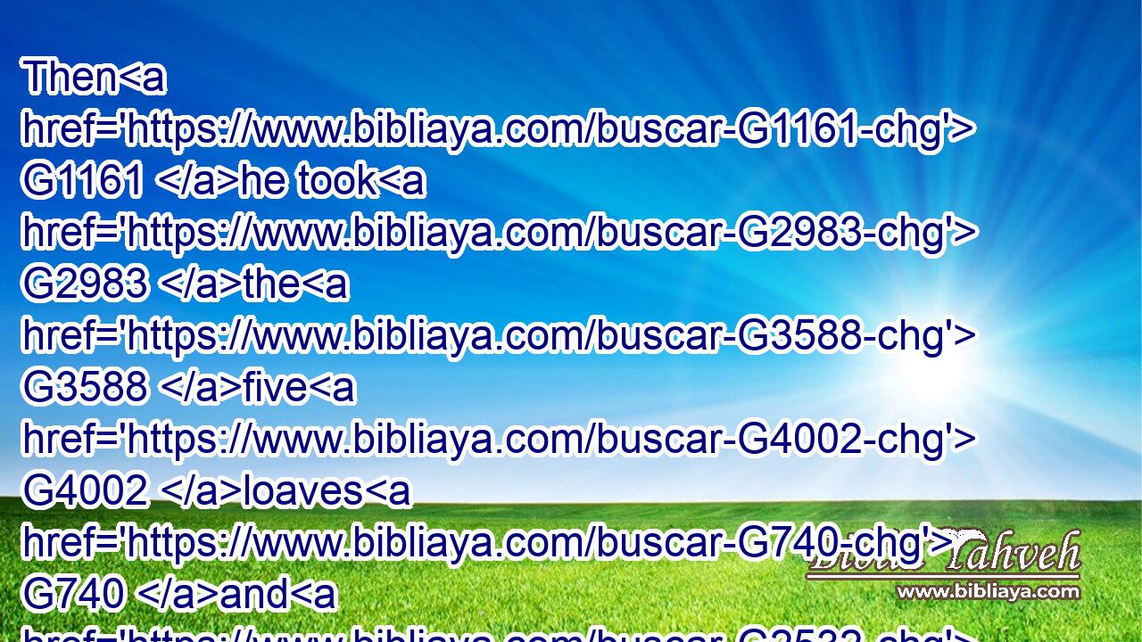 Then G1161 he took G2983 the G3588 five G4002 loaves G740 and G2532 the G3588 two G1417 fishes, G2486 and looking up G308 to G1519 heaven, G3772 he blessed G2127 them, G846 and G2532 brake, G2622 and G2532 gave G1325 to the G3588 disciples G3101 to set before G3908 the G3588 multitude.G3793