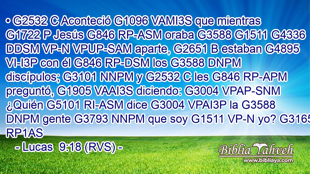 • G2532 C Aconteció G1096 VAMI3S que mientras G1722 P Jesús G846 RP-ASM oraba G3588 G1511 G4336 DDSM VP-N VPUP-SAM aparte, G2651 B estaban G4895 VI-I3P con él G846 RP-DSM los G3588 DNPM discípulos; G3101 NNPM y G2532 C les G846 RP-APM preguntó, G1905 VAAI3S diciendo: G3004 VPAP-SNM ¿Quién G5101 RI-ASM dice G3004 VPAI3P la G3588 DNPM gente G3793 NNPM que soy G1511 VP-N yo? G3165 RP1AS 
