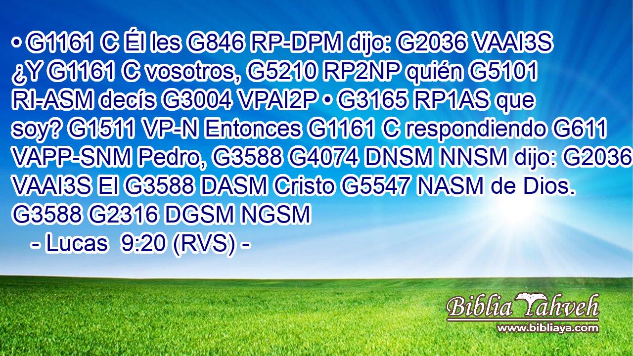 • G1161 C Él les G846 RP-DPM dijo: G2036 VAAI3S ¿Y G1161 C vosotros, G5210 RP2NP quién G5101 RI-ASM decís G3004 VPAI2P • G3165 RP1AS que soy? G1511 VP-N Entonces G1161 C respondiendo G611 VAPP-SNM Pedro, G3588 G4074 DNSM NNSM dijo: G2036 VAAI3S El G3588 DASM Cristo G5547 NASM de Dios. G3588 G2316 DGSM NGSM 