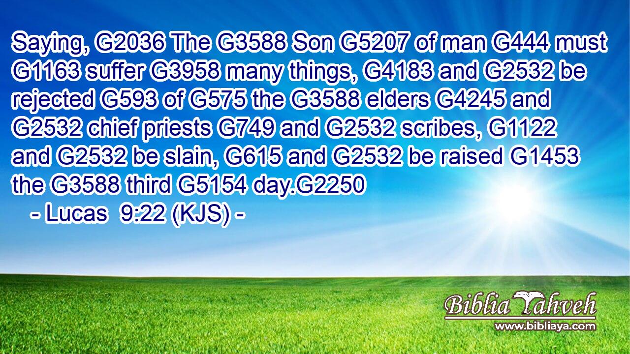 Saying, G2036 The G3588 Son G5207 of man G444 must G1163 suffer G3958 many things, G4183 and G2532 be rejected G593 of G575 the G3588 elders G4245 and G2532 chief priests G749 and G2532 scribes, G1122 and G2532 be slain, G615 and G2532 be raised G1453 the G3588 third G5154 day.G2250