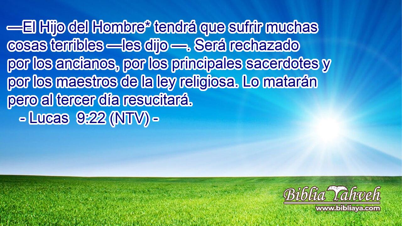 —El Hijo del Hombre* tendrá que sufrir muchas cosas terribles —les dijo —. Será rechazado por los ancianos, por los principales sacerdotes y por los maestros de la ley religiosa. Lo matarán pero al tercer día resucitará.