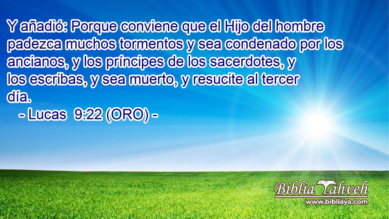  Y añadió: Porque conviene que el Hijo del hombre padezca muchos tormentos y sea condenado por los ancianos, y los príncipes de los sacerdotes, y los escribas, y sea muerto, y resucite al tercer día. 