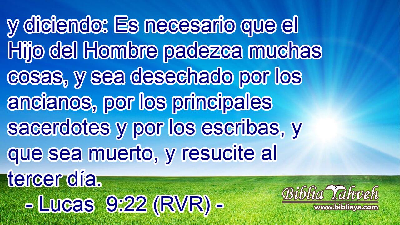y diciendo: Es necesario que el Hijo del Hombre padezca muchas cosas, y sea desechado por los ancianos, por los principales sacerdotes y por los escribas, y que sea muerto, y resucite al tercer día.