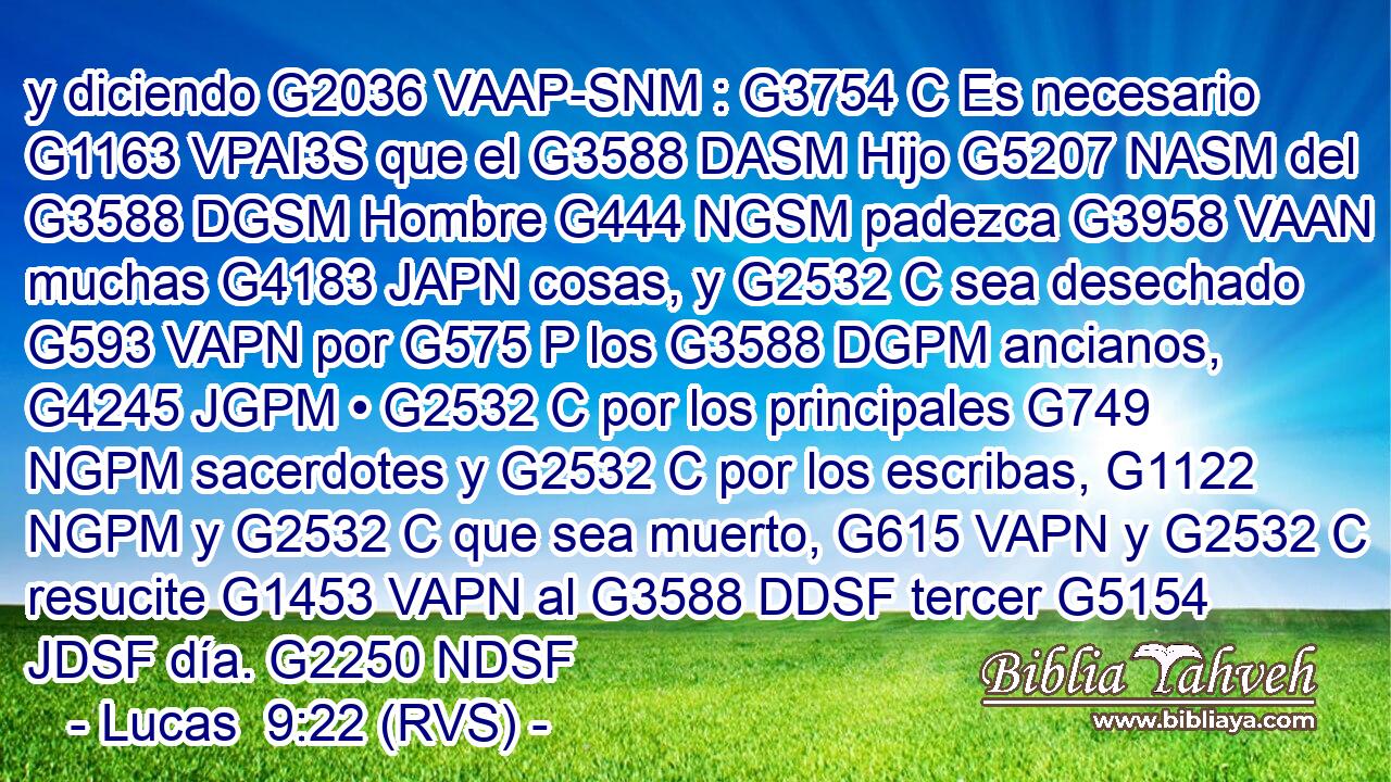 y diciendo G2036 VAAP-SNM : G3754 C Es necesario G1163 VPAI3S que el G3588 DASM Hijo G5207 NASM del G3588 DGSM Hombre G444 NGSM padezca G3958 VAAN muchas G4183 JAPN cosas, y G2532 C sea desechado G593 VAPN por G575 P los G3588 DGPM ancianos, G4245 JGPM • G2532 C por los principales G749 NGPM sacerdotes y G2532 C por los escribas, G1122 NGPM y G2532 C que sea muerto, G615 VAPN y G2532 C resucite G1453 VAPN al G3588 DDSF tercer G5154 JDSF día. G2250 NDSF 