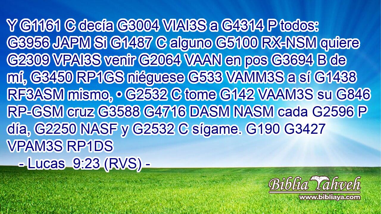 Y G1161 C decía G3004 VIAI3S a G4314 P todos: G3956 JAPM Si G1487 C alguno G5100 RX-NSM quiere G2309 VPAI3S venir G2064 VAAN en pos G3694 B de mí, G3450 RP1GS niéguese G533 VAMM3S a sí G1438 RF3ASM mismo, • G2532 C tome G142 VAAM3S su G846 RP-GSM cruz G3588 G4716 DASM NASM cada G2596 P día, G2250 NASF y G2532 C sígame. G190 G3427 VPAM3S RP1DS 