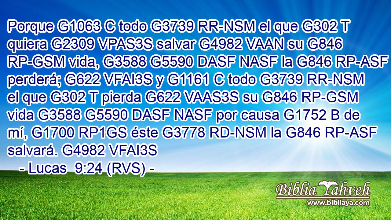 Porque G1063 C todo G3739 RR-NSM el que G302 T quiera G2309 VPAS3S salvar G4982 VAAN su G846 RP-GSM vida, G3588 G5590 DASF NASF la G846 RP-ASF perderá; G622 VFAI3S y G1161 C todo G3739 RR-NSM el que G302 T pierda G622 VAAS3S su G846 RP-GSM vida G3588 G5590 DASF NASF por causa G1752 B de mí, G1700 RP1GS éste G3778 RD-NSM la G846 RP-ASF salvará. G4982 VFAI3S 