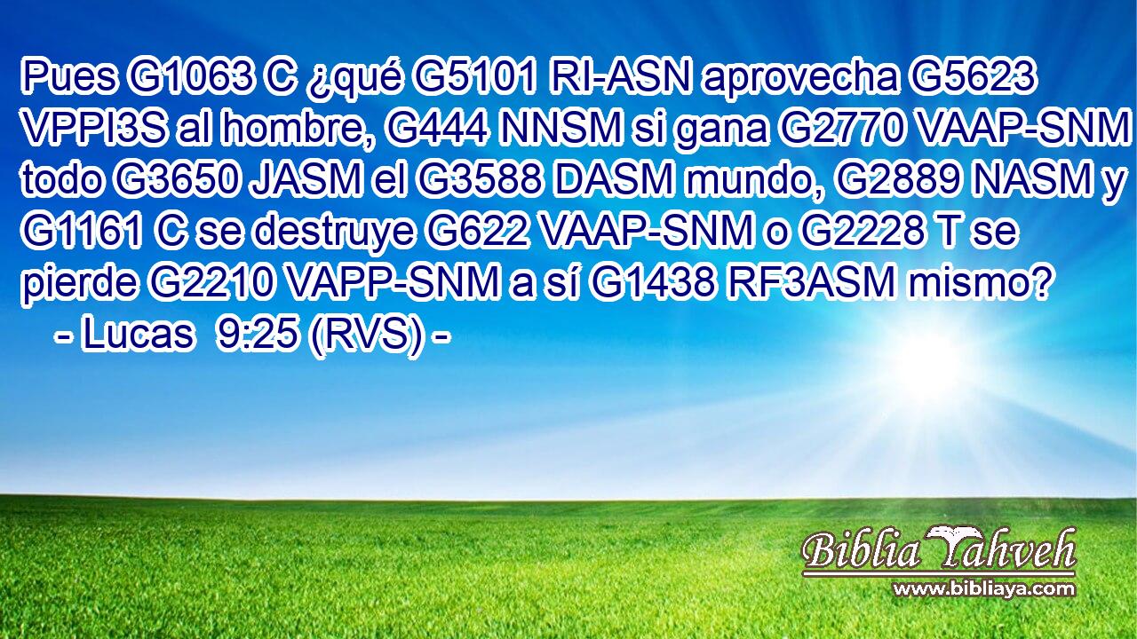 Pues G1063 C ¿qué G5101 RI-ASN aprovecha G5623 VPPI3S al hombre, G444 NNSM si gana G2770 VAAP-SNM todo G3650 JASM el G3588 DASM mundo, G2889 NASM y G1161 C se destruye G622 VAAP-SNM o G2228 T se pierde G2210 VAPP-SNM a sí G1438 RF3ASM mismo? 