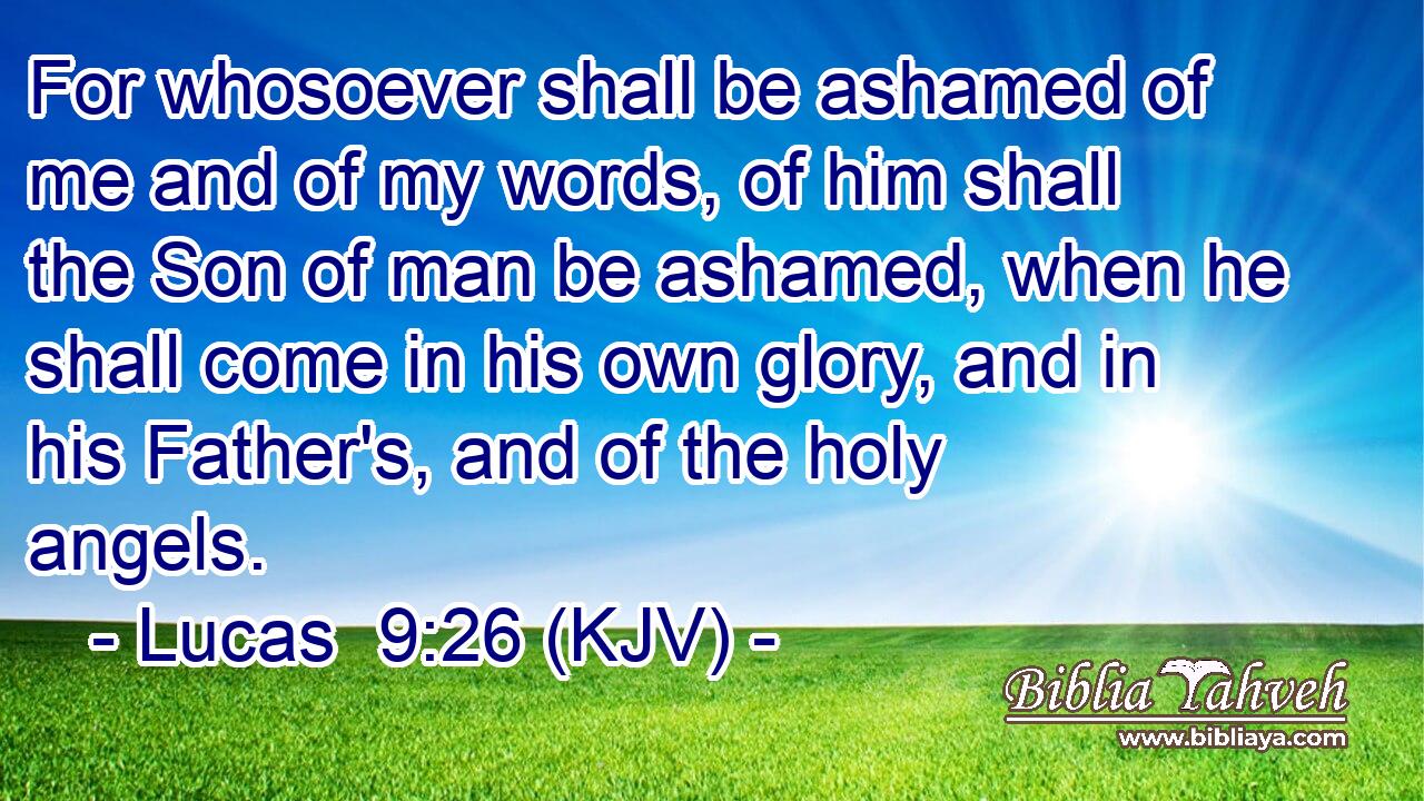 For whosoever shall be ashamed of me and of my words, of him shall the Son of man be ashamed, when he shall come in his own glory, and in his Father's, and of the holy angels.