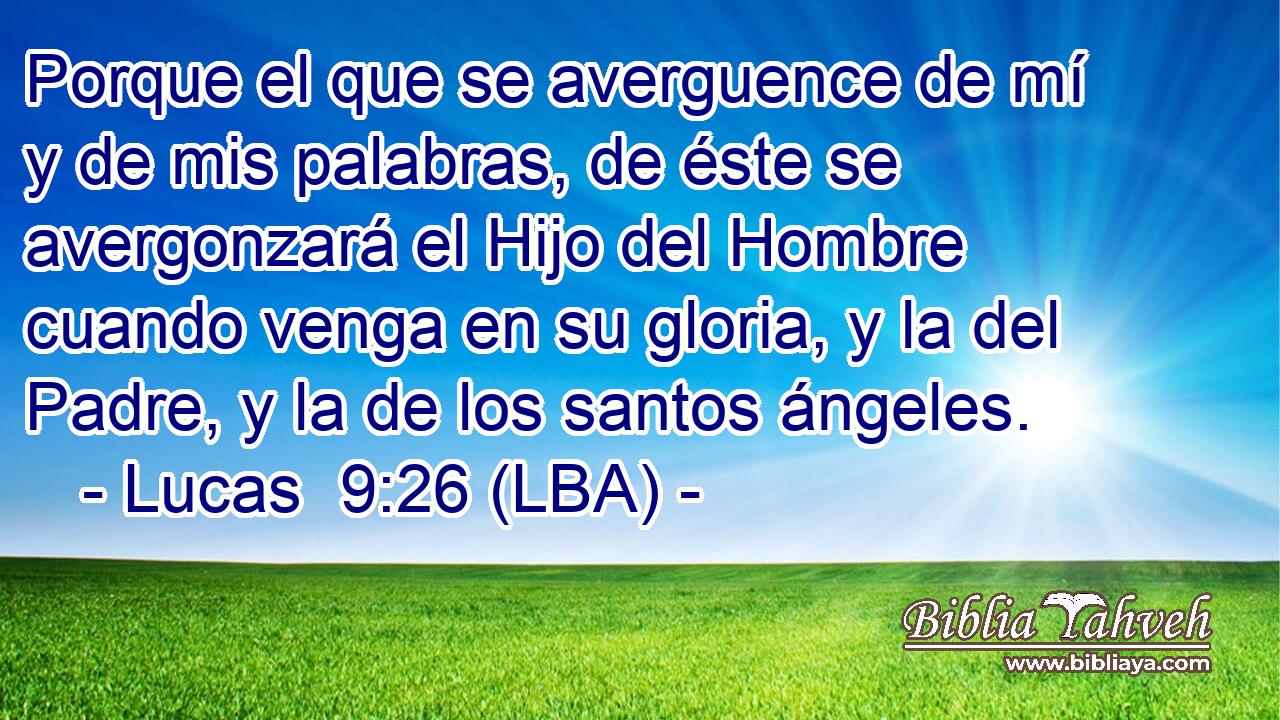 Porque el que se averguence de mí y de mis palabras, de éste se avergonzará el Hijo del Hombre cuando venga en su gloria, y la del Padre, y la de los santos ángeles.