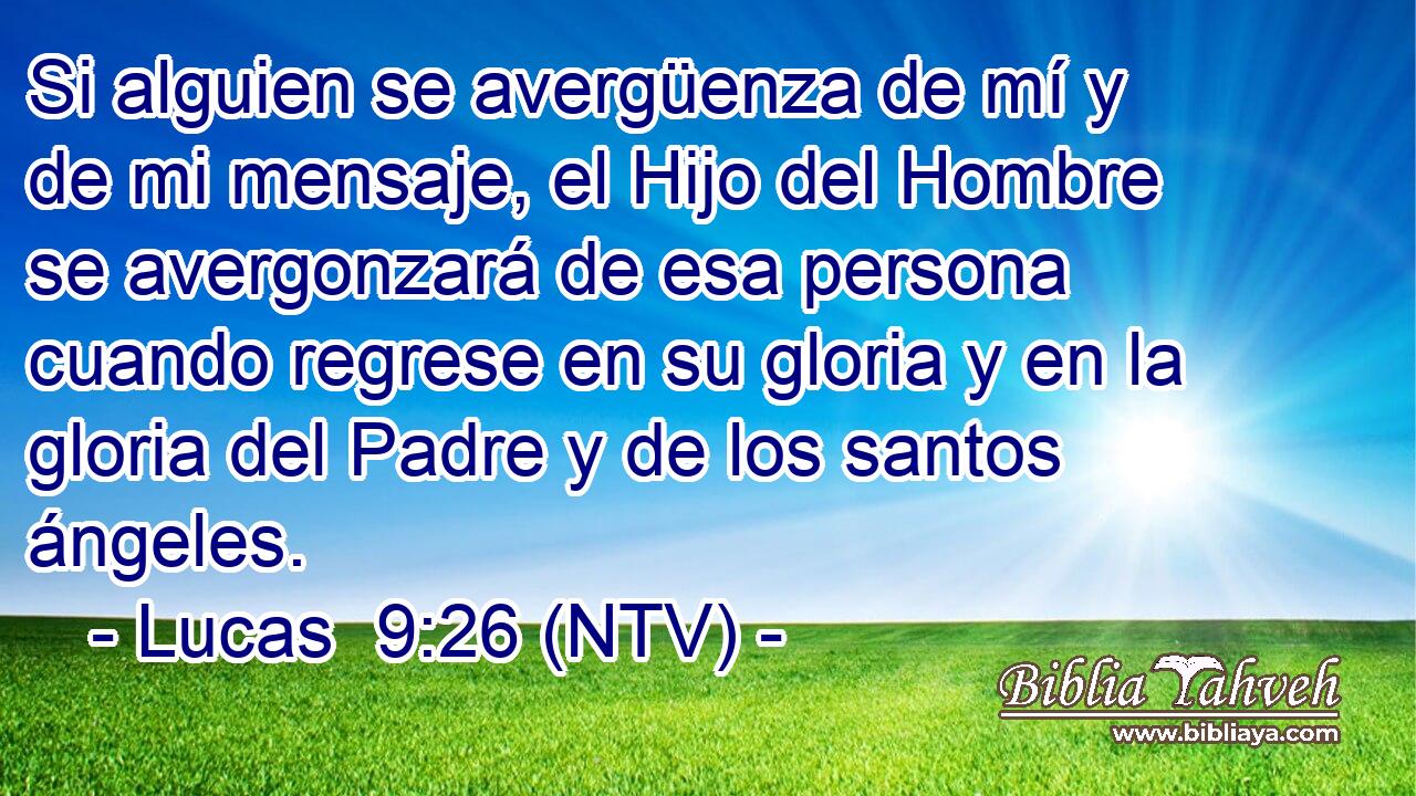 Si alguien se avergüenza de mí y de mi mensaje, el Hijo del Hombre se avergonzará de esa persona cuando regrese en su gloria y en la gloria del Padre y de los santos ángeles.