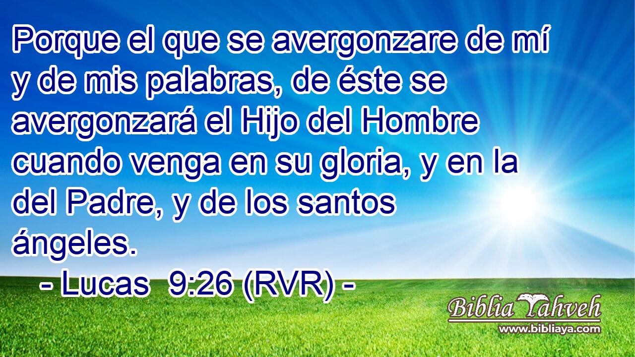 Porque el que se avergonzare de mí y de mis palabras, de éste se avergonzará el Hijo del Hombre cuando venga en su gloria, y en la del Padre, y de los santos ángeles.