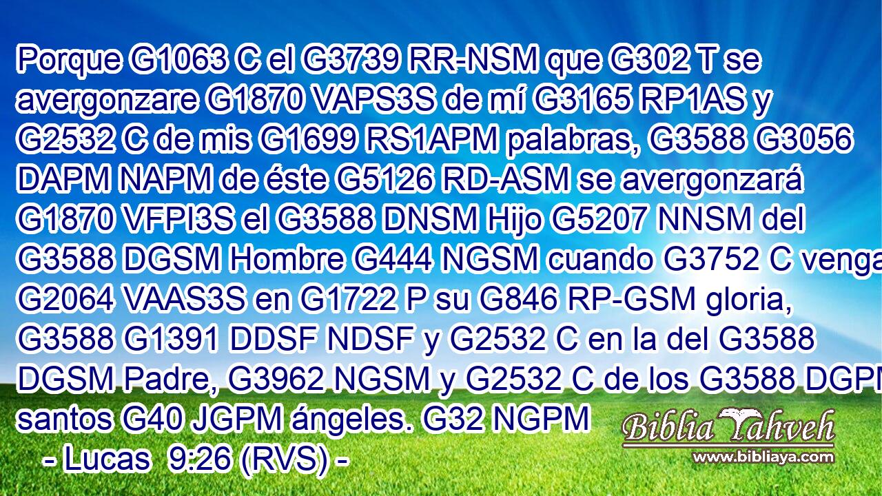 Porque G1063 C el G3739 RR-NSM que G302 T se avergonzare G1870 VAPS3S de mí G3165 RP1AS y G2532 C de mis G1699 RS1APM palabras, G3588 G3056 DAPM NAPM de éste G5126 RD-ASM se avergonzará G1870 VFPI3S el G3588 DNSM Hijo G5207 NNSM del G3588 DGSM Hombre G444 NGSM cuando G3752 C venga G2064 VAAS3S en G1722 P su G846 RP-GSM gloria, G3588 G1391 DDSF NDSF y G2532 C en la del G3588 DGSM Padre, G3962 NGSM y G2532 C de los G3588 DGPM santos G40 JGPM ángeles. G32 NGPM 