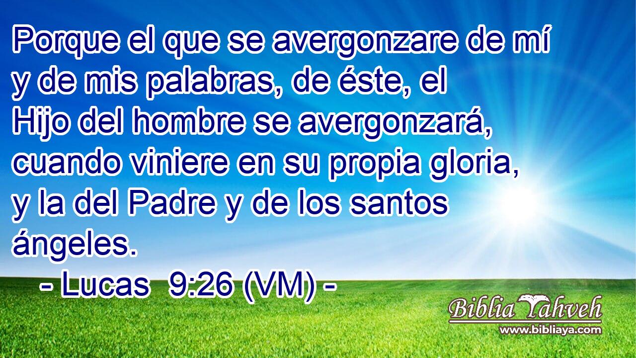  Porque el que se avergonzare de mí y de mis palabras, de éste, el Hijo del hombre se avergonzará, cuando viniere en su propia gloria, y la del Padre y de los santos ángeles. 