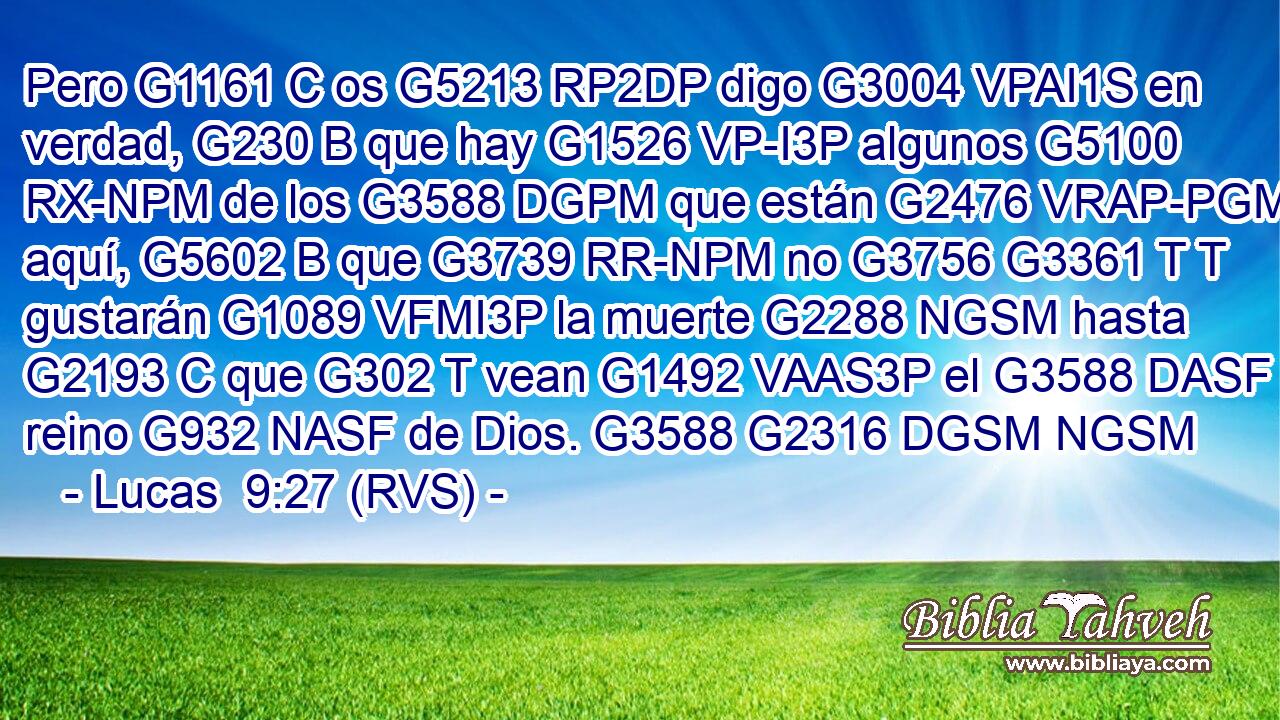 Pero G1161 C os G5213 RP2DP digo G3004 VPAI1S en verdad, G230 B que hay G1526 VP-I3P algunos G5100 RX-NPM de los G3588 DGPM que están G2476 VRAP-PGM aquí, G5602 B que G3739 RR-NPM no G3756 G3361 T T gustarán G1089 VFMI3P la muerte G2288 NGSM hasta G2193 C que G302 T vean G1492 VAAS3P el G3588 DASF reino G932 NASF de Dios. G3588 G2316 DGSM NGSM 