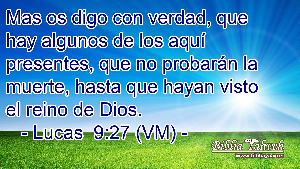  Mas os digo con verdad, que hay algunos de los aquí presentes, que no probarán la muerte, hasta que hayan visto el reino de Dios. 