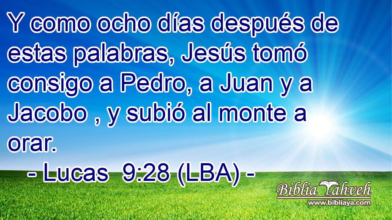 Y como ocho días después de estas palabras, Jesús tomó consigo a Pedro, a Juan y a Jacobo , y subió al monte a orar.
