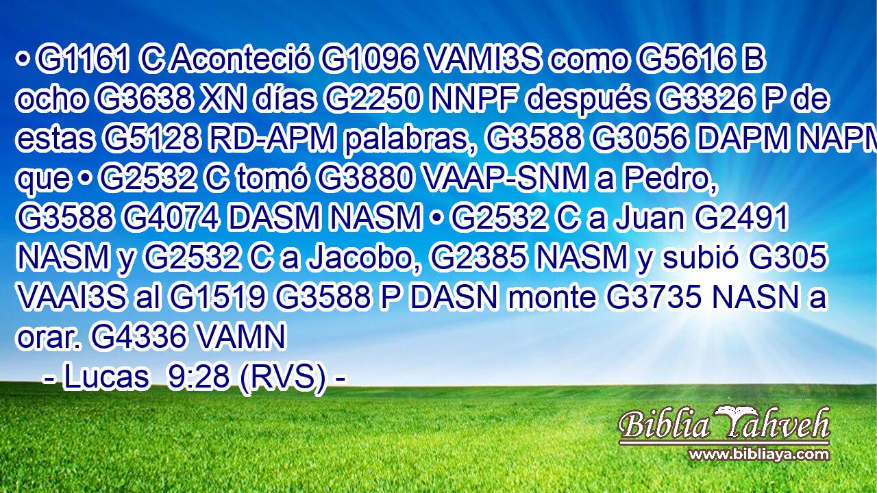 • G1161 C Aconteció G1096 VAMI3S como G5616 B ocho G3638 XN días G2250 NNPF después G3326 P de estas G5128 RD-APM palabras, G3588 G3056 DAPM NAPM que • G2532 C tomó G3880 VAAP-SNM a Pedro, G3588 G4074 DASM NASM • G2532 C a Juan G2491 NASM y G2532 C a Jacobo, G2385 NASM y subió G305 VAAI3S al G1519 G3588 P DASN monte G3735 NASN a orar. G4336 VAMN 