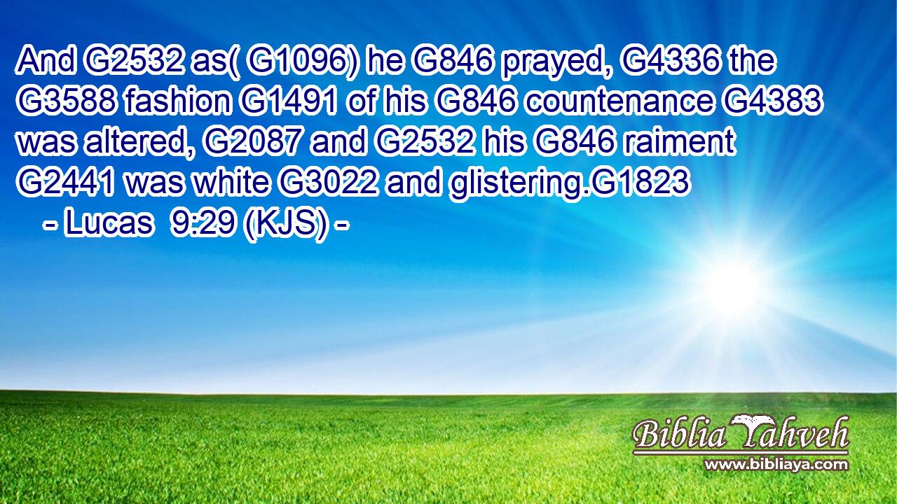 And G2532 as( G1096) he G846 prayed, G4336 the G3588 fashion G1491 of his G846 countenance G4383 was altered, G2087 and G2532 his G846 raiment G2441 was white G3022 and glistering.G1823