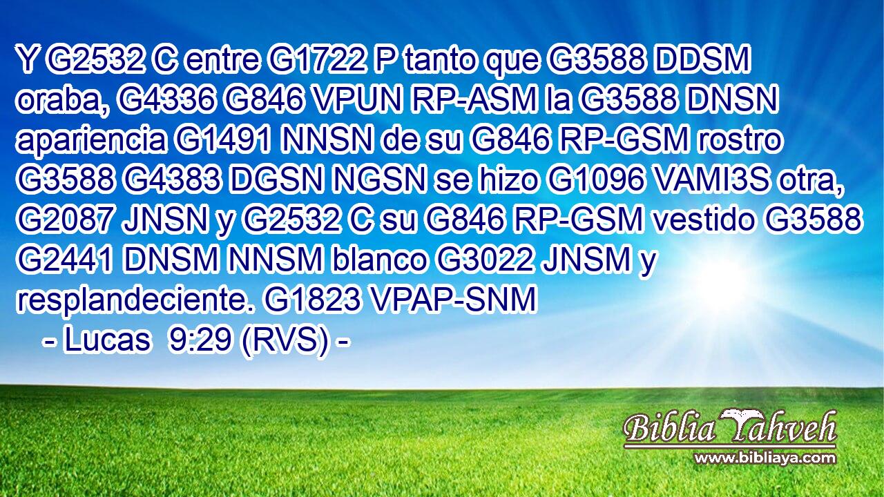 Y G2532 C entre G1722 P tanto que G3588 DDSM oraba, G4336 G846 VPUN RP-ASM la G3588 DNSN apariencia G1491 NNSN de su G846 RP-GSM rostro G3588 G4383 DGSN NGSN se hizo G1096 VAMI3S otra, G2087 JNSN y G2532 C su G846 RP-GSM vestido G3588 G2441 DNSM NNSM blanco G3022 JNSM y resplandeciente. G1823 VPAP-SNM 