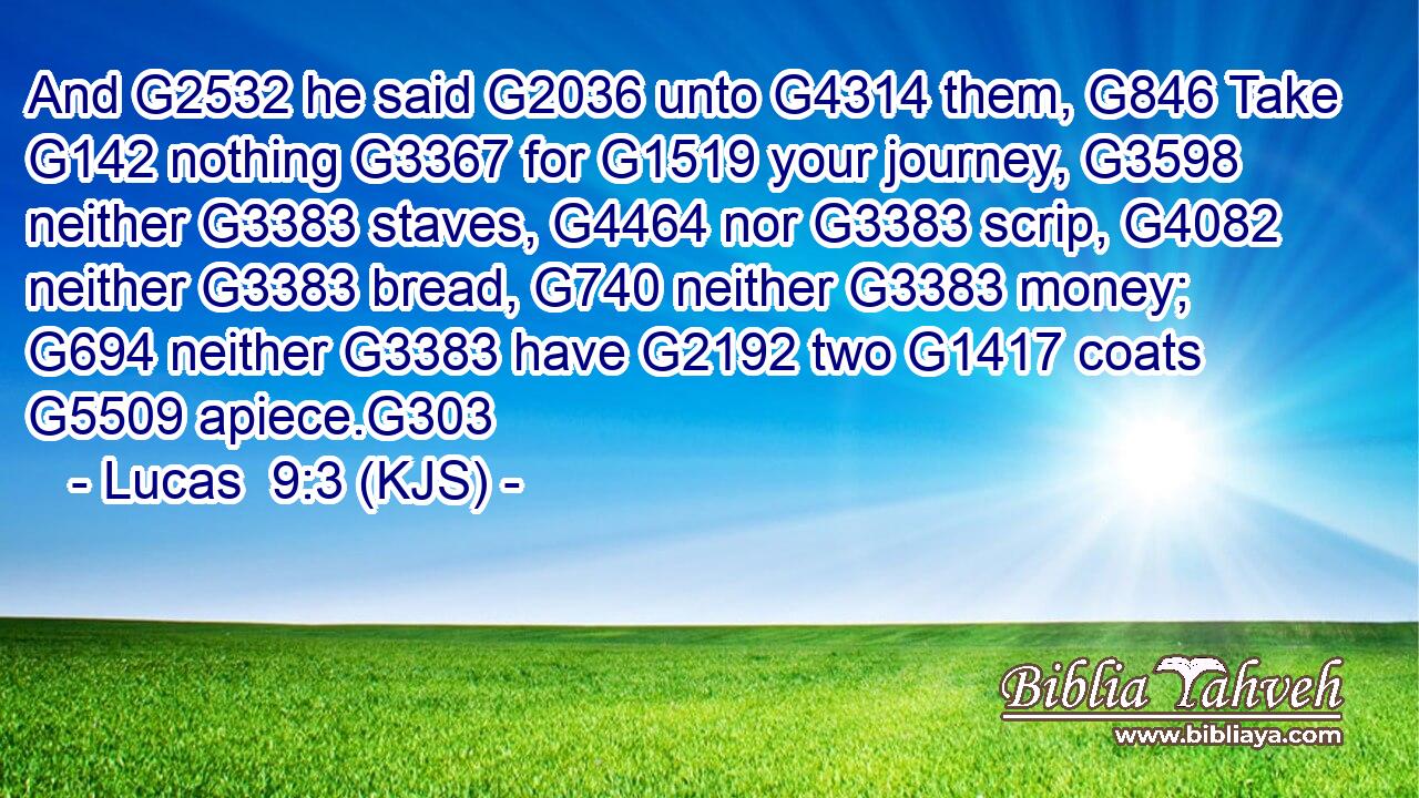 And G2532 he said G2036 unto G4314 them, G846 Take G142 nothing G3367 for G1519 your journey, G3598 neither G3383 staves, G4464 nor G3383 scrip, G4082 neither G3383 bread, G740 neither G3383 money; G694 neither G3383 have G2192 two G1417 coats G5509 apiece.G303