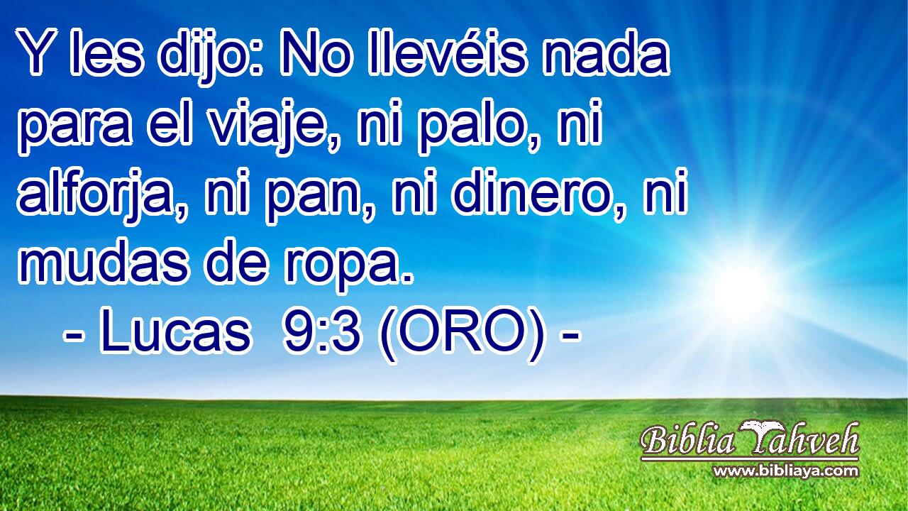  Y les dijo: No llevéis nada para el viaje, ni palo, ni alforja, ni pan, ni dinero, ni mudas de ropa. 