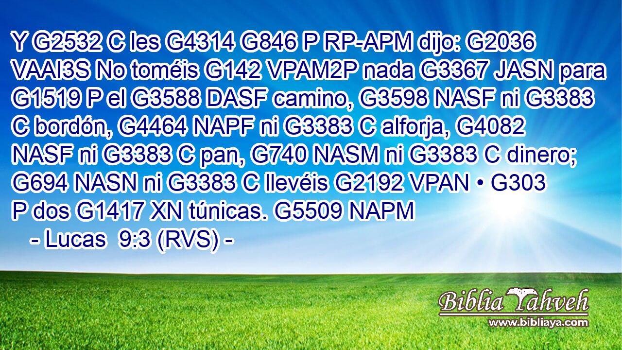 Y G2532 C les G4314 G846 P RP-APM dijo: G2036 VAAI3S No toméis G142 VPAM2P nada G3367 JASN para G1519 P el G3588 DASF camino, G3598 NASF ni G3383 C bordón, G4464 NAPF ni G3383 C alforja, G4082 NASF ni G3383 C pan, G740 NASM ni G3383 C dinero; G694 NASN ni G3383 C llevéis G2192 VPAN • G303 P dos G1417 XN túnicas. G5509 NAPM 