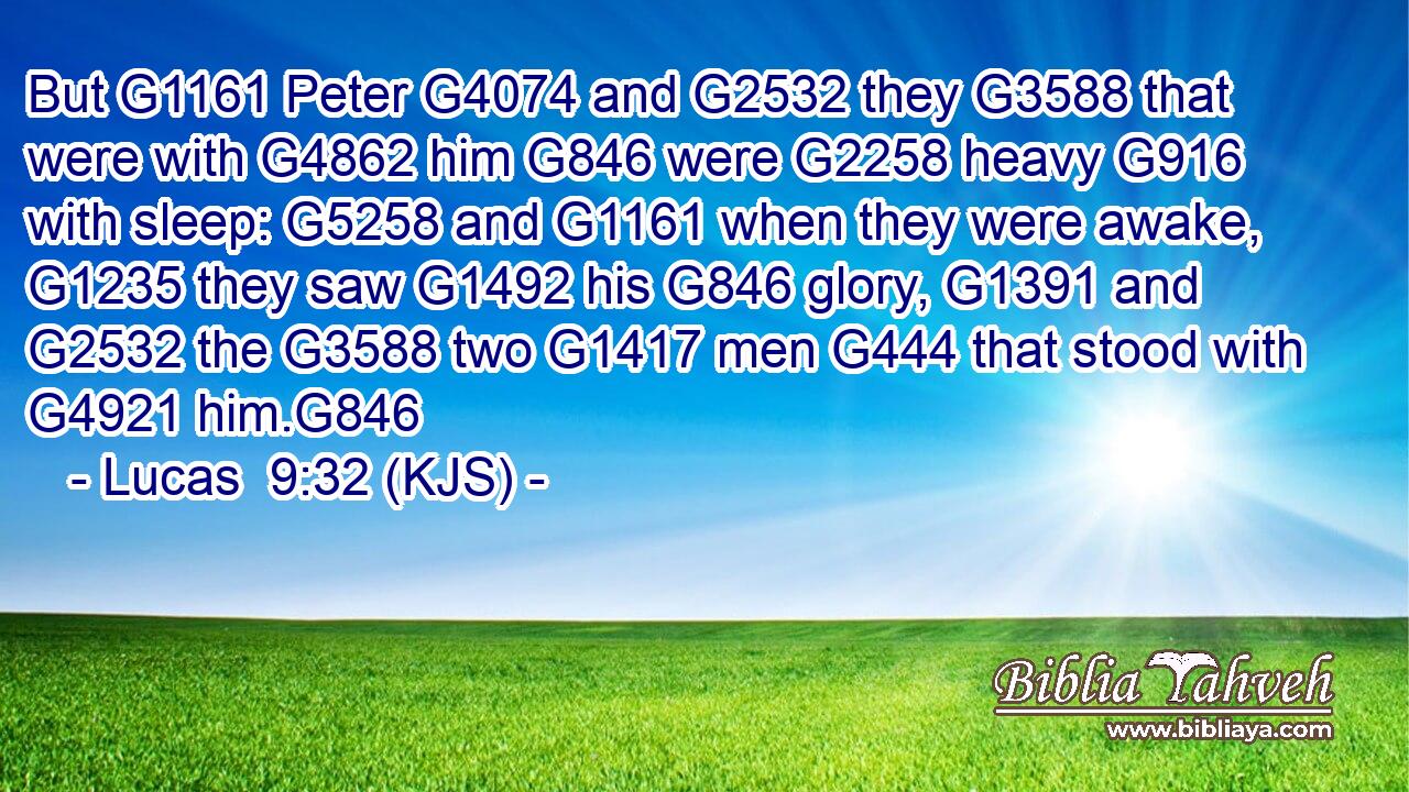 But G1161 Peter G4074 and G2532 they G3588 that were with G4862 him G846 were G2258 heavy G916 with sleep: G5258 and G1161 when they were awake, G1235 they saw G1492 his G846 glory, G1391 and G2532 the G3588 two G1417 men G444 that stood with G4921 him.G846