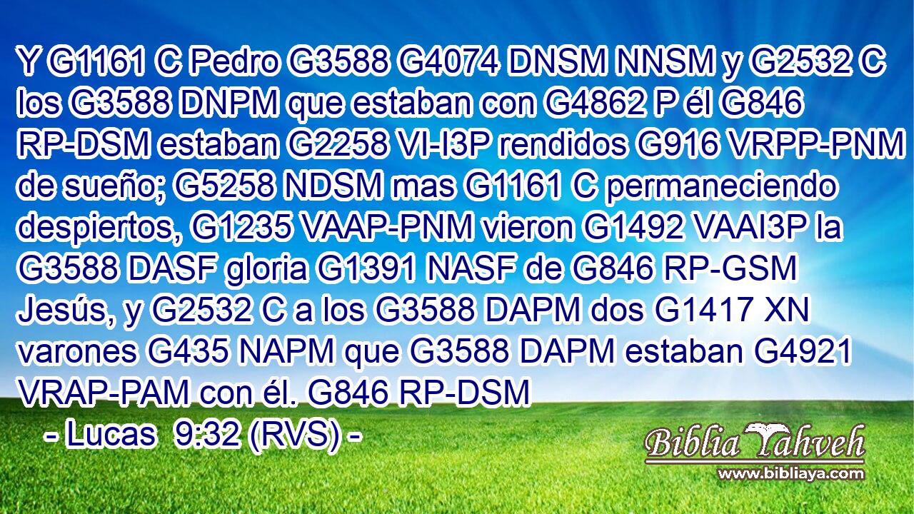 Y G1161 C Pedro G3588 G4074 DNSM NNSM y G2532 C los G3588 DNPM que estaban con G4862 P él G846 RP-DSM estaban G2258 VI-I3P rendidos G916 VRPP-PNM de sueño; G5258 NDSM mas G1161 C permaneciendo despiertos, G1235 VAAP-PNM vieron G1492 VAAI3P la G3588 DASF gloria G1391 NASF de G846 RP-GSM Jesús, y G2532 C a los G3588 DAPM dos G1417 XN varones G435 NAPM que G3588 DAPM estaban G4921 VRAP-PAM con él. G846 RP-DSM 