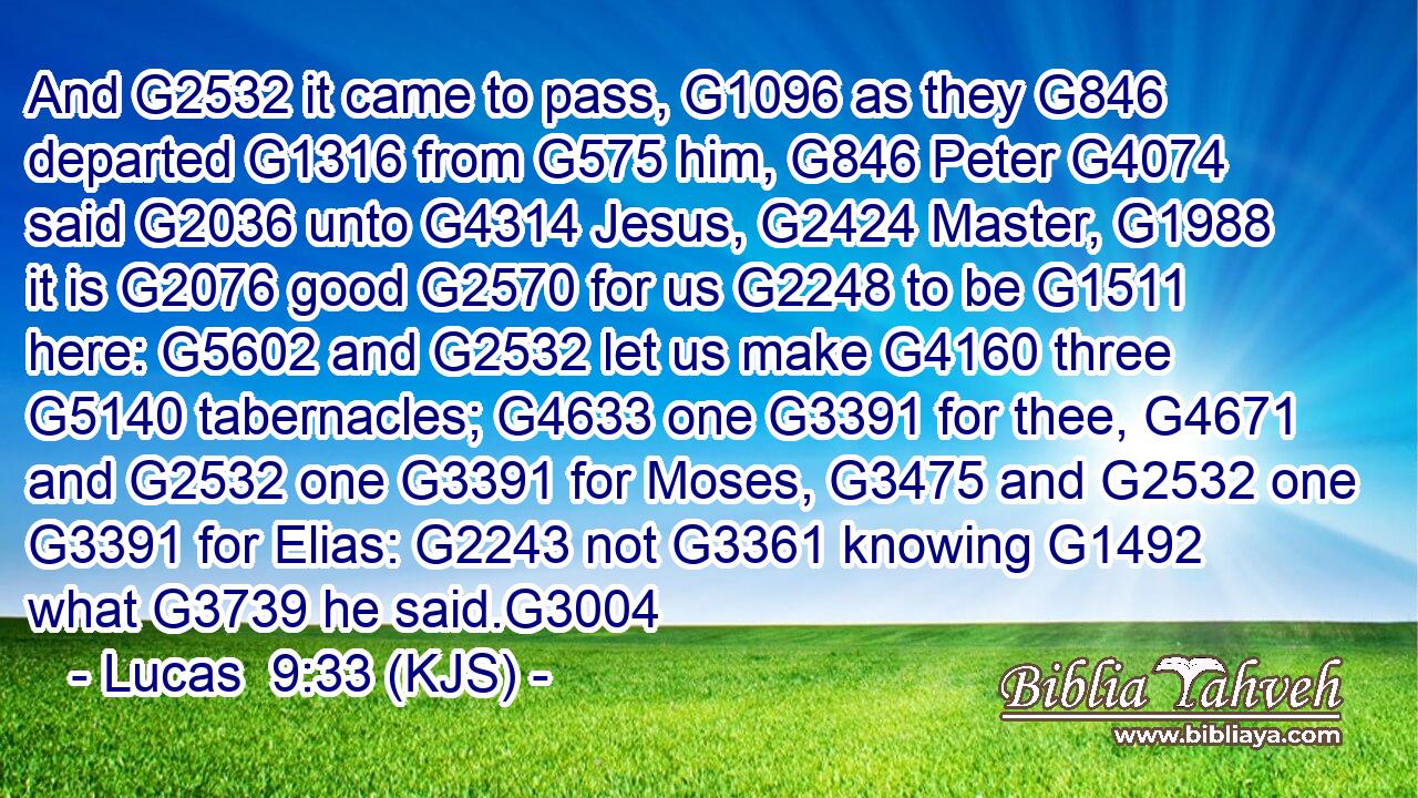 And G2532 it came to pass, G1096 as they G846 departed G1316 from G575 him, G846 Peter G4074 said G2036 unto G4314 Jesus, G2424 Master, G1988 it is G2076 good G2570 for us G2248 to be G1511 here: G5602 and G2532 let us make G4160 three G5140 tabernacles; G4633 one G3391 for thee, G4671 and G2532 one G3391 for Moses, G3475 and G2532 one G3391 for Elias: G2243 not G3361 knowing G1492 what G3739 he said.G3004